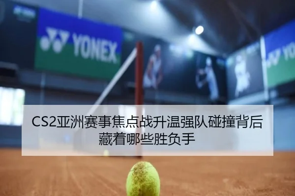 CS2亚洲赛事焦点战升温强队碰撞背后藏着哪些胜负手 - DouYu
